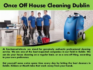 Once Off House Cleaning Dublin
At Ecocleansolutins.ie we stand for genuinely authentic professional cleaning
service. We are one of the best-respected companies in our field in Dublin. We
can do your house cleaning on a regular basis, or as a one-off thing, according
to your own preference.
Get yourself some extra spare time every day by letting the best cleaners in
Dublin, Kildare or Meath take that work away from your hands.
 