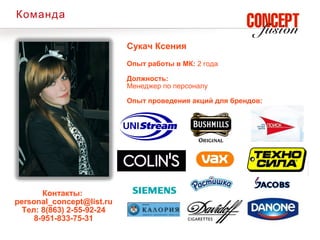 Команда

                           Сукач Ксения
                           Опыт работы в МК: 2 года

                           Должность:
                           Менеджер по персоналу

                           Опыт проведения акций для брендов:




       Контакты:
personal_concept@list.ru
  Тел: 8(863) 2-55-92-24
     8-951-833-75-31
 