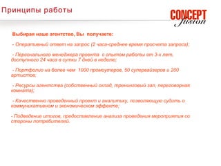 Принципы работы


  Выбирая наше агентство, Вы получаете:

  - Оперативный ответ на запрос (2 часа-среднее время просчета запроса);

  - Персонального менеджера проекта с опытом работы от 3-х лет,
  доступного 24 часа в сутки 7 дней в неделю;

  - Портфолио на более чем 1000 промоутеров, 50 супервайзеров и 200
  артистов;

   - Ресурсы агентства (собственный склад, тренинговый зал, переговорная
  комната);

   - Качественно проведенный проект и аналитику, позволяющую судить о
  коммуникативном и экономическом эффекте;

  - Подведение итогов, предоставление анализа проведения мероприятия со
  стороны потребителей.
 