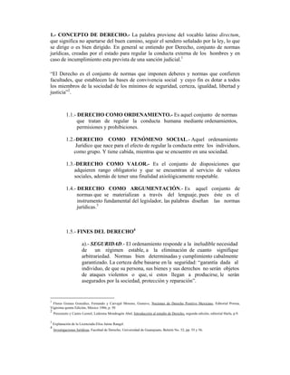 1.- CONCEPTO DE DERECHO.- La palabra proviene del vocablo latino directum,
que significa no apartarse del buen camino, seguir el sendero señalado por la ley, lo que
se dirige o es bien dirigido. En general se entiendo por Derecho, conjunto de normas
jurídicas, creadas por el estado para regular la conducta externa de los hombres y en
caso de incumplimiento esta prevista de una sanción judicial.1
“El Derecho es el conjunto de normas que imponen deberes y normas que confieren
facultades, que establecen las bases de convivencia social y cuyo fin es dotar a todos
los miembros de la sociedad de los mínimos de seguridad, certeza, igualdad, libertad y
justicia”2
.
1.1.- DERECHO COMO ORDENAMIENTO.- Es aquel conjunto de normas
que tratan de regular la conducta humana mediante ordenamientos,
permisiones y prohibiciones.
1.2.-DERECHO COMO FENÓMENO SOCIAL.- Aquel ordenamiento
Jurídico que nace para el efecto de regular la conducta entre los individuos,
como grupo. Y tiene cabida, mientras que se encuentre en una sociedad.
1.3.-DERECHO COMO VALOR.- Es el conjunto de disposiciones que
adquieren rango obligatorio y que se encuentran al servicio de valores
sociales, además de tener una finalidad axiológicamente respetable.
1.4.- DERECHO COMO ARGUMENTACIÓN.- Es aquel conjunto de
normas que se materializan a través del lenguaje, pues éste es el
instrumento fundamental del legislador, las palabras diseñan las normas
jurídicas.3
1.5.- FINES DEL DERECHO4
a).- SEGURIDAD.- El ordenamiento responde a la ineludible necesidad
de un régimen estable, a la eliminación de cuanto signifique
arbitrariedad. Normas bien determinadas y cumplimiento cabalmente
garantizado. La certeza debe basarse en la seguridad: “garantía dada al
individuo, de que su persona, sus bienes y sus derechos no serán objetos
de ataques violentos o que, si estos llegan a producirse, le serán
asegurados por la sociedad, protección y reparación”.
1
Flores Gomes González, Fernando y Carvajal Moreno, Gustavo, Nociones de Derecho Positivo Mexicano, Editorial Porrua,
Vigésima quinta Edición, México 1986, p. 50
2
Pereznieto y Castro Leonel, Ledesma Mondragón Abel, Introducción al estudio de Derecho, segunda edición, editorial Harla, p.9.
3
Explanación de la Licenciada Elisa Jaime Rangel.
4
Investigaciones Jurídicas, Facultad de Derecho, Universidad de Guanajuato, Boletín No. 52, pp. 55 y 56.
 