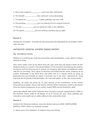 5. Here is the magazine __________________you have been looking for. 
6. The director ____________________Jean works for is very demanding. 
7. The person to _____________________. I spoke yesterday was very rude. 
8. The painting ____________________you are looking at is an original Cizanne. 
9. The girl ____________________you are going out with is very attractive. 
10. The photo __________________you are holding was taken by my sister. 
Exercise 3 
Identify the connectors: Translate the following text and highlighter the connectors of this 
with red color. 
ANTARCTIC COASTAL WATERS 'RISING FASTER' 
By Jonathan Amos 
Melting ice is fuelling sea-level rise around the coast of Antarctica, a new report in Nature 
Geoscience finds. 
Near-shore waters went up by about 2mm per year more than the general trend for the 
Southern Ocean as a whole in the period between 1992 and 2011.Scientists say the melting 
of glaciers and the thinning of ice shelves are dumping 350 billion of additional water 
into the sea annually. This influx is warming and freshening the ocean, pushing up its 
surface. "Freshwater is less dense than salt water and so in regions where an excess of 
freshwater has accumulated we expect a localized rise in sea level," explained Dr. Craig 
Rye from the University of Southampton, UK, and lead author on the new journal paper. 
Globally, sea levels are going up, in part because of the contribution of the world's 
diminishing ice fields. This is well known. But the Nature Geoscience report is the first to 
show the direct consequences to sea surface height (SSH) around Antarctica itself. 
While the satellite data record indicates there has been a general upward trend in SSH in 
the Southern Ocean south of 50 degrees of up to 2.4mm per year, those satellites also 
indicate a more rapid rise in waters sitting on the continental shelf. 
Exercise 4 
Combine the following sentences using the relative pronouns WHO, WHOM WHOSE, 
WHICH or THAT. Make any necessary changes. 
1. Jessica has a coin collection. it contains many rare things. 
 