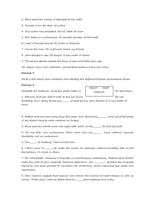 2. Mary spent the money. lt belonged to her sister. 
3. The pen is on the desk. it is blue. 
4. This is the new president. We all voted for him. 
5. Bill Gates is a millionaire. He was the founder of Microsoft. 
6. I met a Finnish tourist. He livies in Helsinki. 
7. I know the man. He is going to marry my friend. 
8. John bought a new CD player. It was made in Korea. 
9. The palace stands outside the town. It was built 200 years ago. 
10. Jessica has a coin collection which/that contains many rare coins 
Exercise 5 
Write a text about your vacations and identify the different English grammatical tenses 
Exercise 6 
MIGHT MUST 
Complete the sentences using the words listed in the box below. 
SHOULD 
1. Adriana said you didn't need to buy her pizza for her 
birthday, but I really think you________ at least get her some flowers or a nice bottle of 
wine. 
2. Debbie said she was really busy this week, but I think she__________ show up at the party 
if she doesn't have to work overtime on Friday. 
3. Nina said she would come over right after work, so she_________ be here by 6:00. 
4. Oh my God, he's unconscious. Don't move him he__________ have internal injuries. 
Somebody call an ambulance. 
5. You________ be kidding! That can't be true. 
6. I don't know. It___________be under the couch. Or, perhaps I absent-mindedly took it into 
the kitchen. I'll check in there. 
7. For most people, learning a language is a challenging undertaking. Experts agree that to 
make the most of your language learning experience, you ____________ practice the language 
regularly and push yourself to maintain old vocabulary while acquiring new words and 
expressions. 
8. New research suggests that exercise can reduce the chance of heart disease as well as 
cancer. That's why I told my father that he________ start walking once a day. 
 