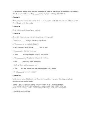 9. We should invite Sally and her husband to come to the picnic on Saturday. We haven't 
seen them in weeks, and they _______ really enjoy a nice day at the beach. 
Exercise 7 
Do a crossword about the modal verbs and connectors with 10 vertical and 10 horizontal. 
Don´t forget write the tracks 
Exercise 8 
Do it all the activities of your module 
Exercise 9 
Complete the sentences with shall, will, should, would 
1. I think I _________enjoy a holiday in Scotland. 
2. You_________ go to the hairdresser's. 
3. it’s incredible that Stuart___________ run so fast. 
4. I ________ give the text tomorrow 
5. You ________mind giving me a lift if you could? 
6. You__________ read this book, it is worth reading. 
7. She ________ probably come tomorrow. 
8. Let's go for a walk, __________ we? 
9. You_______tell me where you are coming from?'. No I won't. 
10. We________ go somewhere else? 
Exercise 10 
Write about your childhood and draw an image that represent the story use please 
connectors and modal verbs 
NOTE: WORK IN ORDERED TO SUBMIT FORM AND WRITE CLEARLY. 
JOBS THAT DO NOT MEET THESE REQUIREMENTS ARE NOT RECEIVED. 
TEACHER ALEXANDRA 
