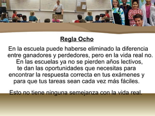 Regla Ocho
En la escuela puede haberse eliminado la diferencia
entre ganadores y perdedores, pero en la vida real no.
   En las escuelas ya no se pierden años lectivos,
    te dan las oportunidades que necesitas para
encontrar la respuesta correcta en tus exámenes y
  para que tus tareas sean cada vez más fáciles.
Esto no tiene ninguna semejanza con la vida real.
 