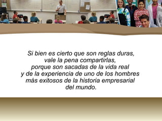 Si bien es cierto que son reglas duras,
         vale la pena compartirlas,
    porque son sacadas de la vida real
y de la experiencia de uno de los hombres
  más exitosos de la historia empresarial
                 del mundo.
 