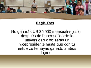 Regla Tres

No ganarás US $5.000 mensuales justo
     después de haber salido de la
       universidad y no serás un
    vicepresidente hasta que con tu
   esfuerzo te hayas ganado ambos
                logros.
 