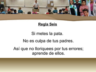 Regla Seis

         Si metes la pata.
     No es culpa de tus padres.
Así que no lloriquees por tus errores;
         aprende de ellos.
 