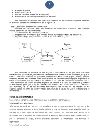 3
 Reporte de pagos.
 Estados de cuenta.
 Pólizas contables (interfase automática)
 Consultas de saldos en pantalla de una terminal.
Las diferentes actividades que realiza un Sistema de Información se pueden observar
en el diseño conceptual ilustrado en la en la figura 1.2.
Tipos y Usos de los Sistemas de Información
Durante los próximos años, los Sistemas de Información cumplirán tres objetivos
básicos dentro de las organizaciones:
1. Automatización de procesos operativos.
2. Proporcionar información que sirva de apoyo al proceso de toma de decisiones.
3. Lograr ventajas competitivas a través de su implantación y uso.
Los Sistemas de Información que logran la automatización de procesos operativos
dentro de una organización, son llamados frecuentemente Sistemas Transaccionales, ya que su
función primordial consiste en procesar transacciones tales como pagos, cobros, pólizas,
entradas, salidas, etc. Por otra parte, los Sistemas de Información que apoyan el proceso de
toma de decisiones son los Sistemas de Soporte a la Toma de Decisiones, Sistemas para la
Toma de Decisión de Grupo, Sistemas Expertos de Soporte a la Toma de Decisiones y Sistema
de Información para Ejecutivos. El tercer tipo de sistema, de acuerdo con su uso u objetivos
que cumplen, es el de los Sistemas Estratégicos, los cuales se desarrollan en las
organizaciones con el fin de lograr ventajas competitivas, a través del uso de la tecnología de
información.
TIPOS DE INFORMACIÓN
Encontramos varios tipos de información que se detallan a continuación.
Información privilegiada.
Información de carácter concreto que se refiere a uno o varios emisores de valores o a los
mismos valores, que no se haya hecho pública y que de hacerse publica podría influir de
manera apreciable sobre la cotización de esos valores. Las personas que actúan o se
relacionan con el mercado de valores tienen el deber de salvaguardar dicha información sea
por su profesión o cargo, tienen prohibido compartir la información con terceros no
legitimados.
Información publica.
 