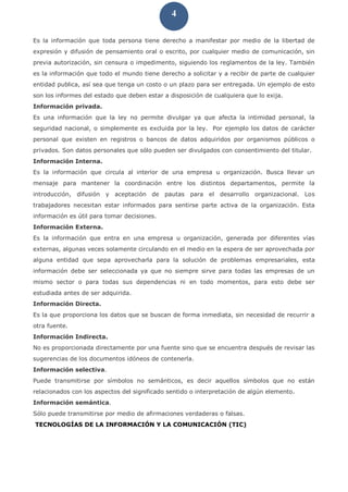 4
Es la información que toda persona tiene derecho a manifestar por medio de la libertad de
expresión y difusión de pensamiento oral o escrito, por cualquier medio de comunicación, sin
previa autorización, sin censura o impedimento, siguiendo los reglamentos de la ley. También
es la información que todo el mundo tiene derecho a solicitar y a recibir de parte de cualquier
entidad publica, así sea que tenga un costo o un plazo para ser entregada. Un ejemplo de esto
son los informes del estado que deben estar a disposición de cualquiera que lo exija.
Información privada.
Es una información que la ley no permite divulgar ya que afecta la intimidad personal, la
seguridad nacional, o simplemente es excluida por la ley. Por ejemplo los datos de carácter
personal que existen en registros o bancos de datos adquiridos por organismos públicos o
privados. Son datos personales que sólo pueden ser divulgados con consentimiento del titular.
Información Interna.
Es la información que circula al interior de una empresa u organización. Busca llevar un
mensaje para mantener la coordinación entre los distintos departamentos, permite la
introducción, difusión y aceptación de pautas para el desarrollo organizacional. Los
trabajadores necesitan estar informados para sentirse parte activa de la organización. Esta
información es útil para tomar decisiones.
Información Externa.
Es la información que entra en una empresa u organización, generada por diferentes vías
externas, algunas veces solamente circulando en el medio en la espera de ser aprovechada por
alguna entidad que sepa aprovecharla para la solución de problemas empresariales, esta
información debe ser seleccionada ya que no siempre sirve para todas las empresas de un
mismo sector o para todas sus dependencias ni en todo momentos, para esto debe ser
estudiada antes de ser adquirida.
Información Directa.
Es la que proporciona los datos que se buscan de forma inmediata, sin necesidad de recurrir a
otra fuente.
Información Indirecta.
No es proporcionada directamente por una fuente sino que se encuentra después de revisar las
sugerencias de los documentos idóneos de contenerla.
Información selectiva.
Puede transmitirse por símbolos no semánticos, es decir aquellos símbolos que no están
relacionados con los aspectos del significado sentido o interpretación de algún elemento.
Información semántica.
Sólo puede transmitirse por medio de afirmaciones verdaderas o falsas.
TECNOLOGÍAS DE LA INFORMACIÓN Y LA COMUNICACIÓN (TIC)
 