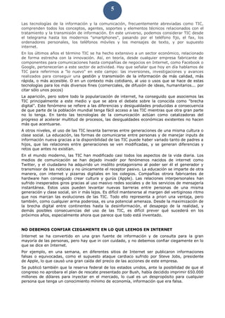 5
Las tecnologías de la información y la comunicación, frecuentemente abreviadas como TIC,
comprenden todos los conceptos, agentes, soportes y elementos técnicos relacionados con el
tratamiento y la transmisión de información. En este universo, podemos considerar TIC desde
el telegrama hasta los modernos "smartphones", pasando por el teléfono fijo, el fax, los
ordenadores personales, los teléfonos móviles y los mensajes de texto, y por supuesto
internet.
En los últimos años el término TIC se ha hecho extensivo a un sector económico, relacionado
de forma estrecha con la innovación. Así, en teoría, desde cualquier empresa fabricante de
componentes para comunicaciones hasta compañías de negocios en Internet, como Facebook o
Google, pertenecerían a este sector de actividad. Hay que señalar que hoy en día hablamos de
TIC para referirnos a "lo nuevo" en este campo: las inversiones, investigaciones y avances
realizados para conseguir una gestión y transmisión de la información de más calidad, más
rápida, o más accesible. O en un contexto más cotidiano, al uso o usos que se hace de estas
tecnologías para los más diversos fines (comerciales, de difusión de ideas, humanitarios... por
citar sólo unos pocos)
La aparición, pero sobre todo la popularización de internet, ha conseguido que asociemos las
TIC principalmente a este medio y que se abra el debate sobre la conocida como "brecha
digital". Este fenómeno se refiere a las diferencias y desigualdades producidas a consecuencia
de que parte de la población mundial tenga fácil acceso a las TIC mientras que otra gran parte
no lo tenga. En tanto las tecnologías de la comunicación actúan como catalizadoras del
progreso al acelerar multitud de procesos, las desigualdades económicas existentes no hacen
más que acentuarse.
A otros niveles, el uso de las TIC levanta barreras entre generaciones de una misma cultura o
clase social. La educación, las formas de comunicarse entre personas y de manejar inputs de
información nueva gracias a la disponibilidad de las TIC puede haber variado tanto de padres a
hijos, que las relaciones entre generaciones se ven modificadas, y se generan diferencias y
retos que antes no existían.
En el mundo moderno, las TIC han modificado casi todos los aspectos de la vida diaria. Los
medios de comunicación se han dejado invadir por fenómenos nacidos de internet como
Twitter, y el ciudadano ha adquirido un insólito protagonismo al poder ser él el generador y
transmisor de las noticias y no únicamente el receptor pasivo. La educación se imparte de otra
manera, con internet y pizarras digitales en los colegios. Compañías otrora fabricantes de
hardware han conseguido crear cultura y gurús (Apple). Las relaciones interpersonales han
sufrido inesperados giros gracias al uso masivo redes sociales y de los servicios de mensajería
instantánea. Estos usos pueden levantar nuevas barreras entre personas de una misma
generación y clase social, sin ir más lejos. Es difícil mantenerse al margen del vertiginoso ritmo
que nos marcan las evoluciones de las TIC. Todo ello representa a priori una ventaja, pero
también, como cualquier arma poderosa, es una potencial amenaza. Desde la maximización de
la brecha digital entre continentes hasta la desinformación, el desapego de la realidad, y
demás posibles consecuencias del uso de las TIC, es difícil prever qué sucederá en los
próximos años, especialmente ahora que parece que todo está inventado.
NO DEBEMOS CONFIAR CIEGAMENTE EN LO QUE LEEMOS EN INTERNET
Internet se ha convertido en una gran fuente de información y de consulta para la gran
mayoría de las personas, pero hay que in con cuidado, y no debemos confiar ciegamente en lo
que se dice en Internet.
Por ejemplo, en una semana, en diferentes sitios de Internet ser publicaron informaciones
falsas o equivocadas, como el supuesto ataque cardiaco sufrido por Steve Jobs, presidente
de Apple, lo que causó una gran caída del precio de las acciones de este empresa.
Se publicó también que la reserva federal de los estados unidos, ante la posibilidad de que el
congreso no aprobara el plan de rescate presentado por Bush, había decidido imprimir 650.000
millones de dólares para inyectar en el mercado, lo cual es un despropósito para cualquier
persona que tenga un conocimiento mínimo de economía, información que era falsa.
 