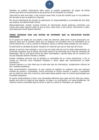 6
También se publicó información falsa sobre la posible suspensión de pagos de United
Airlines que llevo al hundimiento de las acciones de la compañía en la bolsa.
Todo esto es solo unos días, y hay muchos casos más, lo que de muestra que no nos podemos
fiar de todo lo que se publica en Internet.
Por eso la importancia de conocer la experiencia, la responsabilidad y la seriedad del sitio Web
que publica una determinada noticia.
Afortunadamente, existen muchas fuentes de información donde podemos confrontar una
noticia para estar seguros sobre lo que se dice, sobre todo si esa noticia, información o dato,
será base para tomar alguna decisión.
TENGA CUIDADO CON LOS SITIOS DE INTERNET QUE LE SOLICITAN DATOS
PRIVADOS
Si no quiere ser objeto de una estafa o robo por Internet, debe tener mucha precaución con
algunos sitios que le solicitan datos que se suponen son privados como la contraseña de su
correo electrónico, o de su cuenta en Facebook, Sónico o demás redes sociales de uso masivo.
Es alarmante la cantidad de gente inexperta en Internet que cae en este tipo de trucos.
Quizás es servicio más utilizado y con el que sin duda más de uno ha caído ingenuamente, es
el famoso programa que le ofrece informarle quien le ha eliminado de la lista de contactos de
Messenger. Esa es una típica forma de robar contraseñas y demás datos de los usuarios con
los que después realizan fraudes y estafas.
Existen múltiples servicios que le solicitan la contraseña de su correo electrónica, o de su
cuenta en servicios como Facebook MySpace u otros, datos que naturalmente no debe
suministrar.
Cuando ingrese a un sitio Web que le pida este tipo de información, simplemente retírese de
ahí y evítese problemas.
Otra recomendación importante, es que cuando se registre en cualquier sitio que requiera
nombre de usuario y contraseña, nunca suministre el mismo nombre y usuario y contraseña
que ya utiliza en otro sitio o servicio, pues estos datos podrían caer en manos equivocadas que
le pueden perjudicar.
Es bueno acostumbrarse a tener una contraseña diferente para cada servicio Web que utilice,
puesto eso evita el riesgo de que alguien se haga a su contraseña y le cause problemas. No
utilice la misma contraseña para el correo y para su cuenta en Faceebok, por ejemplo.
 