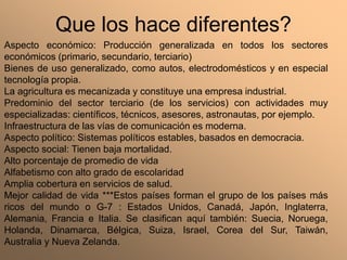 Que los hace diferentes?
Aspecto económico: Producción generalizada en todos los sectores
económicos (primario, secundario, terciario)
Bienes de uso generalizado, como autos, electrodomésticos y en especial
tecnología propia.
La agricultura es mecanizada y constituye una empresa industrial.
Predominio del sector terciario (de los servicios) con actividades muy
especializadas: científicos, técnicos, asesores, astronautas, por ejemplo.
Infraestructura de las vías de comunicación es moderna.
Aspecto político: Sistemas políticos estables, basados en democracia.
Aspecto social: Tienen baja mortalidad.
Alto porcentaje de promedio de vida
Alfabetismo con alto grado de escolaridad
Amplia cobertura en servicios de salud.
Mejor calidad de vida ***Estos países forman el grupo de los países más
ricos del mundo o G-7 : Estados Unidos, Canadá, Japón, Inglaterra,
Alemania, Francia e Italia. Se clasifican aquí también: Suecia, Noruega,
Holanda, Dinamarca, Bélgica, Suiza, Israel, Corea del Sur, Taiwán,
Australia y Nueva Zelanda.
 