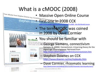 What is a cMOOC (2008)
• Massive Open Online Course
• First one in 2008 CCK
https://sites.google.com/site/themoocguide/3-cck08---the-distributed-course

• The term MOOC was coined
in 2008 by Dave Cormier
• You should be familiar with
– George Siemens, connectivism
Siemens, G. (2004). Connectivism: A learning theory for the
digital age. Elearningspace. Retrieved from
http://www.elearnspace.org/Articles/connectivism.htm

– Stephen Downes on CCK
http://www.downes.ca/me/mybooks.htm

– Dave Cormier, rhizomatic learning
http://davecormier.com/edblog/2011/11/05/rhizomatic-learning-why-learn/
Vance Stevens Education2020 Jan 2014

 