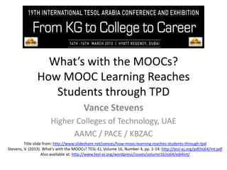 What’s with the MOOCs?
How MOOC Learning Reaches
Students through TPD
Vance Stevens
Higher Colleges of Technology, UAE
AAMC / PACE / KBZAC
Title slide from: http://www.slideshare.net/vances/how-mooc-learning-reaches-students-through-tpd
Stevens, V. (2013). What's with the MOOCs? TESL-EJ, Volume 16, Number 4, pp. 1-14: http://tesl-ej.org/pdf/ej64/int.pdf
Also available at: http://www.tesl-ej.org/wordpress/issues/volume16/ej64/ej64int/

 