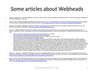 Some articles about Webheads
•

Yilmaz, B, and Stevens, V. (2012). Webheads in Action: A community of practice scaffolding multiliteracies skills in teacher professional development.
Writing & Pedagogy 4,1:135–146.

•

Stevens, Vance. (2010). Webheads and Distributed Communities of Practice. Global Neighbors: Newsletter of TESOL's English as a Foreign Language
Interest Section, EFLIS News March 2010 Volume 9 Number 1:http://www.tesol.org//s_tesol/sec_issue.asp?nid=2994&iid=13069&sid=1

•

Stevens, Vance. (2007). Webheads as agents of change in overlapping clouds of distributed learning networks. APACALL Newsletter 11, pp. 3-8.
Retrieved December 18, 2007 from: http://www.apacall.org/news/Newsletter11.pdf.

•

Stevens, V. (2004). Webheads communities: Writing tasks interleaved with synchronous online communication and web page development. In
Leaver, B. and Willis, J. (Eds.). Task-based instruction in foreign language education: Practices and programes. Georgetown University Press. pp. 204217.
–
–
–

There is a full text of a late draft of my article here, though references are not included:
http://vancestevens.com/papers/webheads/taskbase_ch10june192003.htm
An earlier version has the references, and also images that were intended to illustrate the article:
http://vancestevens.com/papers/webheads/taskbase_full.htm
Here is a Commentary: from the Linguis list, May 2005. AUTHORS: Leaver, Betty Lou; Willis, Jane R. TITLE: Task-Based Instruction in Foreign Language
Education SUBTITLE: Practices and Programs PUBLISHER: Georgetown University Press YEAR: 2004 "CHAPTER TEN: Webhead communities: Writing tasks
interleaved with synchronous online communication and web page development (Vance Stevens) Another instance of virtual classroom implementing
writing tasks is described in this chapter. The author reports activities of groups of learners and teachers involved in online writing practices. The writing
tasks were aimed at purposeful interaction and technology was a vehicle of implementing pedagogical principles not the driving force. The author's initiative
for conducting an online writing and grammar course is reported to have been the starting point of this community of online writers called Webheads. The
group interactions involved various topics including projects on which teachers interacted and themes and tasks of interest to learners. Cost, ease of use,
multicasting capability, and cross platform adaptability were the criteria in selecting the tools for computer mediated communication. Email groups, web
pages, and synchronous chat were the major modalities of interaction and implementation of tasks. After a brief discussion on evaluation and in the
conclusion section the author mentions lowering affective obstacles and promoting a sense of community as the main message from the project and
recommends that the model be applied in other situations. In an appendix some technology related issues are dealt with.

•

Stevens, V. and Altun, A. (2002). The Webheads community of language learners online. In Syed, Z. (Ed.). The process of language learning: An EFL
perspective. Abu Dhabi: The Military Language Institute. pp. 285-318. 2001mli_stevens-altun2mb.pdf. There is a pre-publication version of this paper
at http://sites.hsprofessional.com/vstevens/files/efi/papers/t2t2001/proceeds.htm

•

Stevens, Vance. 1999. Writing for Webheads: An online writing course utilizing synchronous chat and student web pages. A paper submitted for the
4th Annual Teaching in the Community Colleges Online Conference: Best Practices In Delivering, Supporting & Managing Online Learning, April 7-9,
1999 - http://sites.hsprofessional.com/vstevens/files/efi/hawaii99.htm

Vance Stevens RSCON4 Oct 13, 2013

16

 