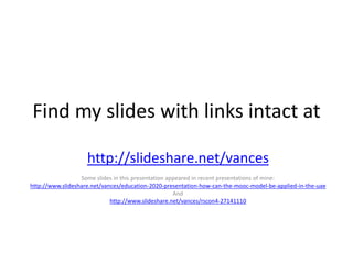 Find my slides with links intact at
http://slideshare.net/vances
Some slides in this presentation appeared in recent presentations of mine:
http://www.slideshare.net/vances/education-2020-presentation-how-can-the-mooc-model-be-applied-in-the-uae
And
http://www.slideshare.net/vances/rscon4-27141110

 