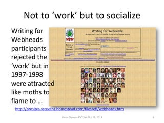 Not to ‘work’ but to socialize
Writing for
Webheads
participants
rejected the
‘work’ but in
1997-1998
were attracted
like moths to
flame to …
http://prosites-vstevens.homestead.com/files/efi/webheads.htm
Vance Stevens RSCON4 Oct 13, 2013

6

 