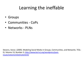 Learning the ineffable
• Groups
• Communities - CoPs
• Networks - PLNs

Stevens, Vance. (2009). Modeling Social Media in Groups, Communities, and Networks. TESLEJ, Volume 13, Number 3: http://www.tesl-ej.org/wordpress/pastissues/volume13/ej51/ej51int/

 