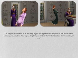 The king had no idea what to, he tried being helpful and supportive but Celia yelled at him to leave her be.
However, as it turned out it was a good thing he stayed; for Celia had birthed twin boys. Two sons on the first
                                                     try!!
 