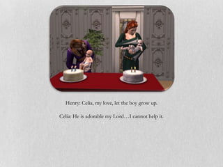 Henry: Celia, my love, let the boy grow up.

Celia: He is adorable my Lord…I cannot help it.
 
