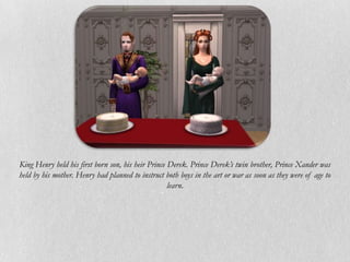 King Henry held his first born son, his heir Prince Derek. Prince Derek’s twin brother, Prince Xander was
held by his mother. Henry had planned to instruct both boys in the art or war as soon as they were of age to
                                                    learn.
 