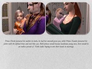 Prince Derek favoured his mother in looks, he had her emerald green eyes, while Prince Xander favoured his
father with the defined brow and steel blue eyes. Both princes would become handsome young men, there would be
                    an endless parade of Noble ladies hoping to win their hands in marriage.
 