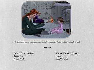 The king and queen soon found out that their boys also had a stubborn streak as well.

                                      ******

Prince Derek (Heir)                                  Prince Xander (Spare)
Aquarius                                             Aries
7/7/5/7/8                                            7/10/7/3/8
 