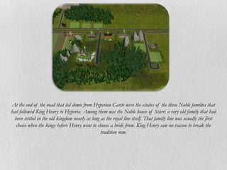 At the end of the road that led down from Hyperion Castle were the estates of the three Noble families that
had followed King Henry to Hyperia. Among them was the Noble house of Starr, a very old family that had
  been settled in the old kingdom nearly as long as the royal line itself. That family line was usually the first
   choice when the kings before Henry went to choose a bride from. King Henry saw no reason to break the
                                                 tradition now.
 