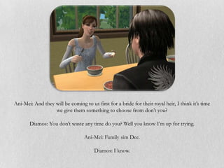 Ani-Mei: And they will be coming to us first for a bride for their royal heir, I think it’s time
                  we give them something to choose from don’t you?

       Diamos: You don’t waste any time do you? Well you know I’m up for trying.

                                  Ani-Mei: Family sim Dee.

                                       Diamos: I know.
 