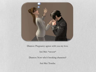 Diamos: Pregnancy agrees with you my love.

            Ani-Mei: *swoon*

  Diamos: Now who’s breaking character?

            Ani-Mei: Touche.
 