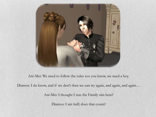 Ani-Mei: We need to follow the rules too you know, we need a boy.

Diamos: I do know, and if we don’t then we can try again, and again, and again…

                 Ani-Mei: I thought I was the Family sim here?

                      Diamos: I am half; does that count?
 
