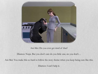 Ani-Mei: Do you ever get tired of that?

            Diamos: Nope. But you don’t care do you little one, no you don’t…

Ani-Mei: You make this so hard to follow the story theme when you keep being cute like this.

                                  Diamos: I can’t help it.
 