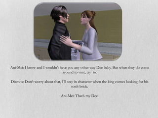 Ani-Mei: I know and I wouldn’t have you any other way Dee baby. But when they do come
                                 around to visit, try to.

Diamos: Don’t worry about that, I’ll stay in character when the king comes looking for his
                                        son’s bride.

                                Ani-Mei: That’s my Dee.
 