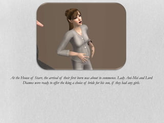 At the House of Starr, the arrival of their first born was about to commence. Lady Ani-Mei and Lord
        Diamos were ready to offer the king a choice of bride for his son, if they had any girls.
 