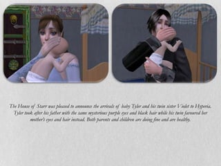 The House of Starr was pleased to announce the arrivals of baby Tyler and his twin sister Violet to Hyperia.
 Tyler took after his father with the same mysterious purple eyes and black hair while his twin favoured her
          mother’s eyes and hair instead. Both parents and children are doing fine and are healthy.
 