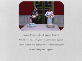 Diamos: We do good work together don’t we?

 Ani-Mei: Yes we do Dee, must be your incredible genes.

Diamos: Both of ours honey, both of our incredible genes.

             Ani-Mei: Family trait I suppose.
 