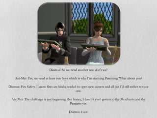 Diamos: So we need another one don’t we?

    Ani-Mei: Yes, we need at least two boys which is why I’m studying Parenting. What about you?

Diamos: Fire Safety. I know fires are kinda needed to open new careers and all but I’d still rather not see
                                                  one.

  Ani-Mei: The challenge is just beginning Dee honey, I haven’t even gotten to the Merchants and the
                                             Peasants yet.

                                              Diamos: I see.
 