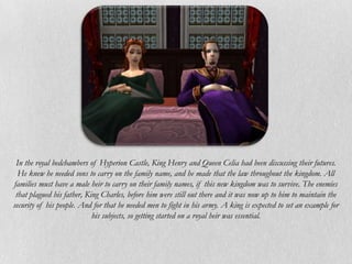 In the royal bedchambers of Hyperion Castle, King Henry and Queen Celia had been discussing their futures.
  He knew he needed sons to carry on the family name, and he made that the law throughout the kingdom. All
families must have a male heir to carry on their family names, if this new kingdom was to survive. The enemies
 that plagued his father, King Charles, before him were still out there and it was now up to him to maintain the
security of his people. And for that he needed men to fight in his army. A king is expected to set an example for
                            his subjects, so getting started on a royal heir was essential.
 