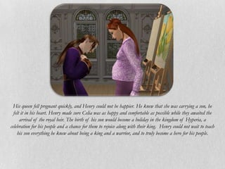 His queen fell pregnant quickly, and Henry could not be happier. He knew that she was carrying a son, he
  felt it in his heart. Henry made sure Celia was as happy and comfortable as possible while they awaited the
      arrival of the royal heir. The birth of his son would become a holiday in the kingdom of Hyperia, a
celebration for his people and a chance for them to rejoice along with their king. Henry could not wait to teach
    his son everything he knew about being a king and a warrior, and to truly become a hero for his people.
 