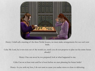 Henry: I shall call a meeting of the three Noble houses, we must make arrangements for our son’s new
                                                   bride.

Celia: My Lord, he is not even out of the womb yet, surely you do not propose to plan out his entire future
                                                already?

                  Henry: One can never be too prepared; look at what happened to me.

           Celia: Can we at least wait until he is born before we start planning his future bride?

       Henry: As you wish my love, I do not want to cause you undue stress so close to delivering.
 