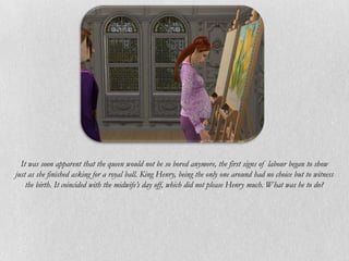 It was soon apparent that the queen would not be so bored anymore, the first signs of labour began to show
just as she finished asking for a royal ball. King Henry, being the only one around had no choice but to witness
    the birth. It coincided with the midwife’s day off, which did not please Henry much. What was he to do?
 