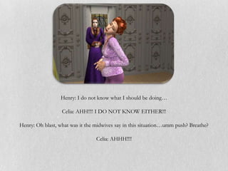 Henry: I do not know what I should be doing…

                  Celia: AHH!!!! I DO NOT KNOW EITHER!!!

Henry: Oh blast, what was it the midwives say in this situation…umm push? Breathe?

                                 Celia: AHHH!!!!
 