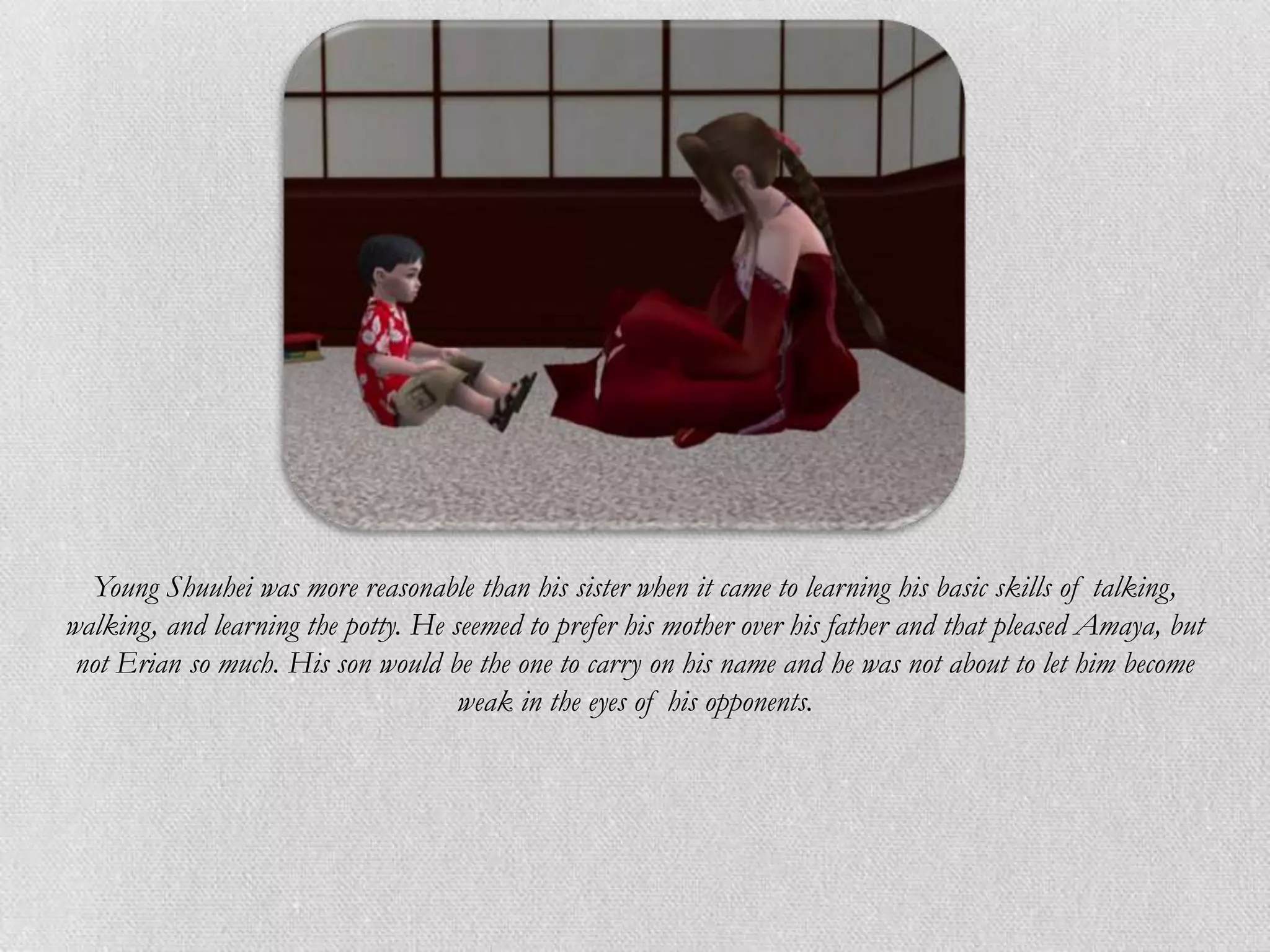 Young Shuuhei was more reasonable than his sister when it came to learning his basic skills of talking,
walking, and learning the potty. He seemed to prefer his mother over his father and that pleased Amaya, but
 not Erian so much. His son would be the one to carry on his name and he was not about to let him become
                                     weak in the eyes of his opponents.
 