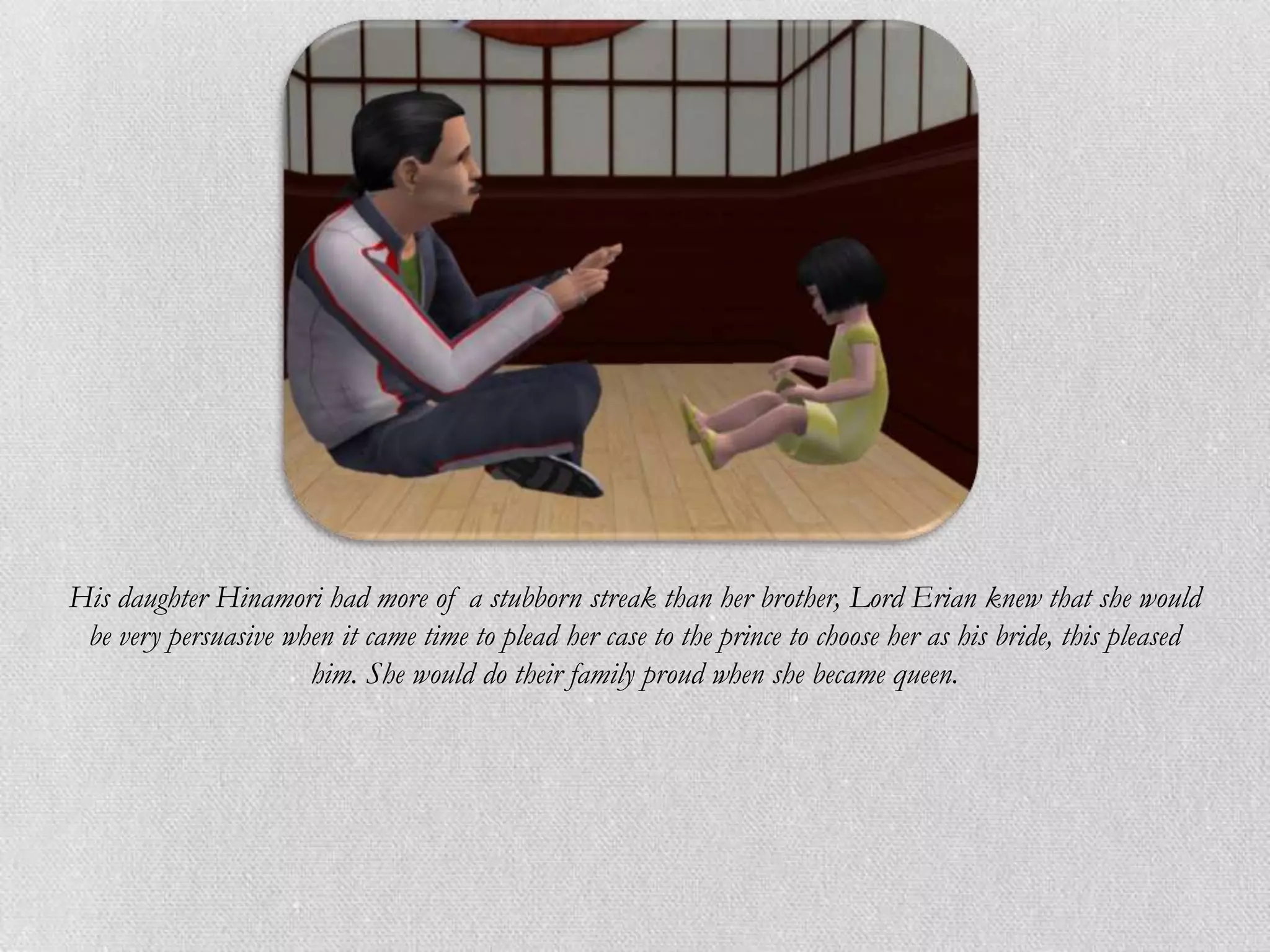 His daughter Hinamori had more of a stubborn streak than her brother, Lord Erian knew that she would
 be very persuasive when it came time to plead her case to the prince to choose her as his bride, this pleased
                      him. She would do their family proud when she became queen.
 