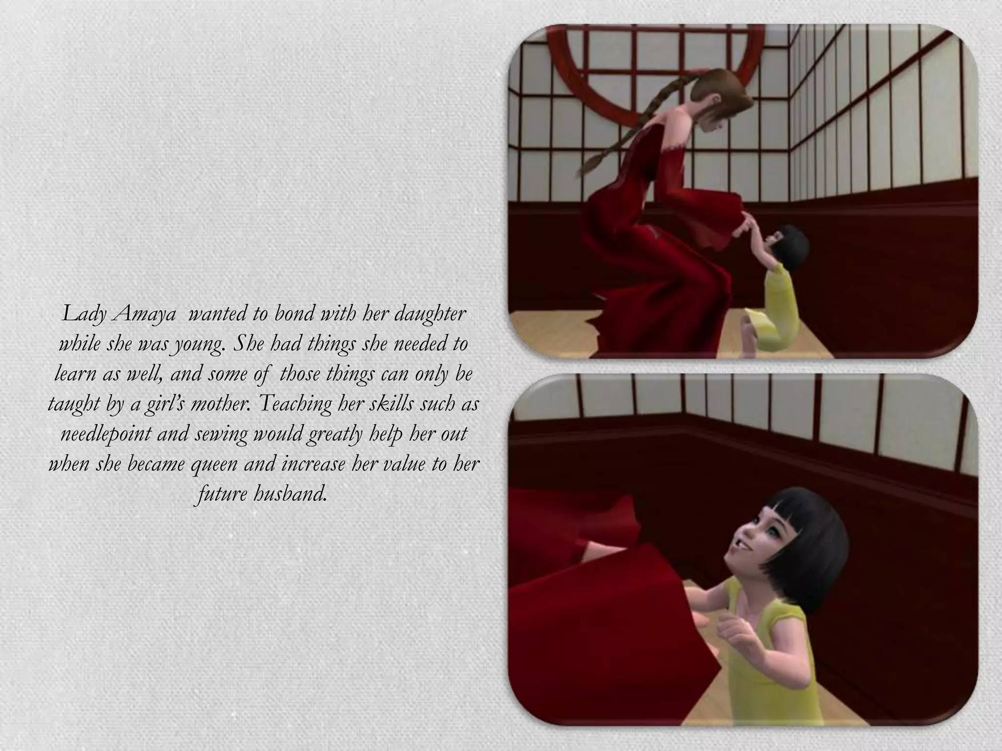 Lady Amaya wanted to bond with her daughter
  while she was young. She had things she needed to
 learn as well, and some of those things can only be
taught by a girl’s mother. Teaching her skills such as
  needlepoint and sewing would greatly help her out
when she became queen and increase her value to her
                   future husband.
 