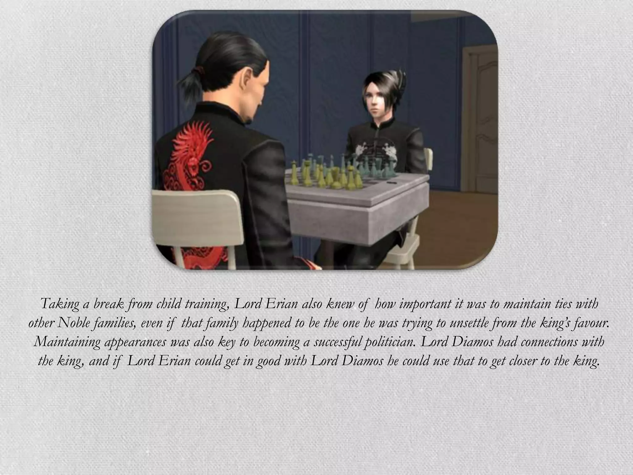 Taking a break from child training, Lord Erian also knew of how important it was to maintain ties with
other Noble families, even if that family happened to be the one he was trying to unsettle from the king’s favour.
 Maintaining appearances was also key to becoming a successful politician. Lord Diamos had connections with
  the king, and if Lord Erian could get in good with Lord Diamos he could use that to get closer to the king.
 