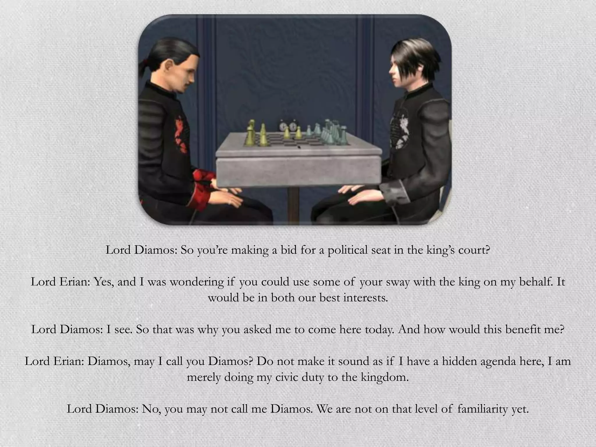 Lord Diamos: So you’re making a bid for a political seat in the king’s court?

 Lord Erian: Yes, and I was wondering if you could use some of your sway with the king on my behalf. It
                                  would be in both our best interests.

 Lord Diamos: I see. So that was why you asked me to come here today. And how would this benefit me?

Lord Erian: Diamos, may I call you Diamos? Do not make it sound as if I have a hidden agenda here, I am
                               merely doing my civic duty to the kingdom.

       Lord Diamos: No, you may not call me Diamos. We are not on that level of familiarity yet.
 