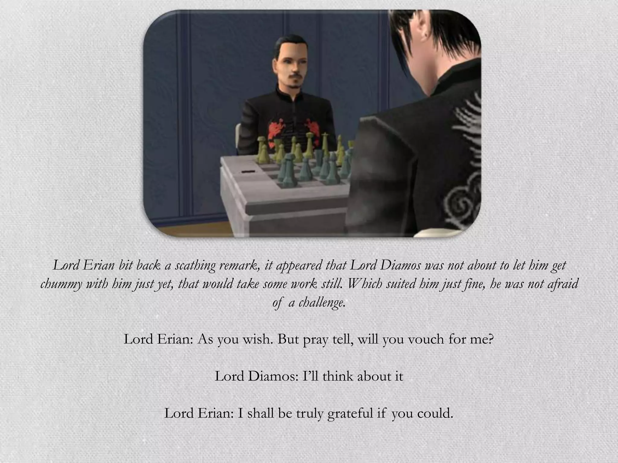 Lord Erian bit back a scathing remark, it appeared that Lord Diamos was not about to let him get
chummy with him just yet, that would take some work still. Which suited him just fine, he was not afraid
                                            of a challenge.

                Lord Erian: As you wish. But pray tell, will you vouch for me?

                                 Lord Diamos: I’ll think about it

                        Lord Erian: I shall be truly grateful if you could.
 