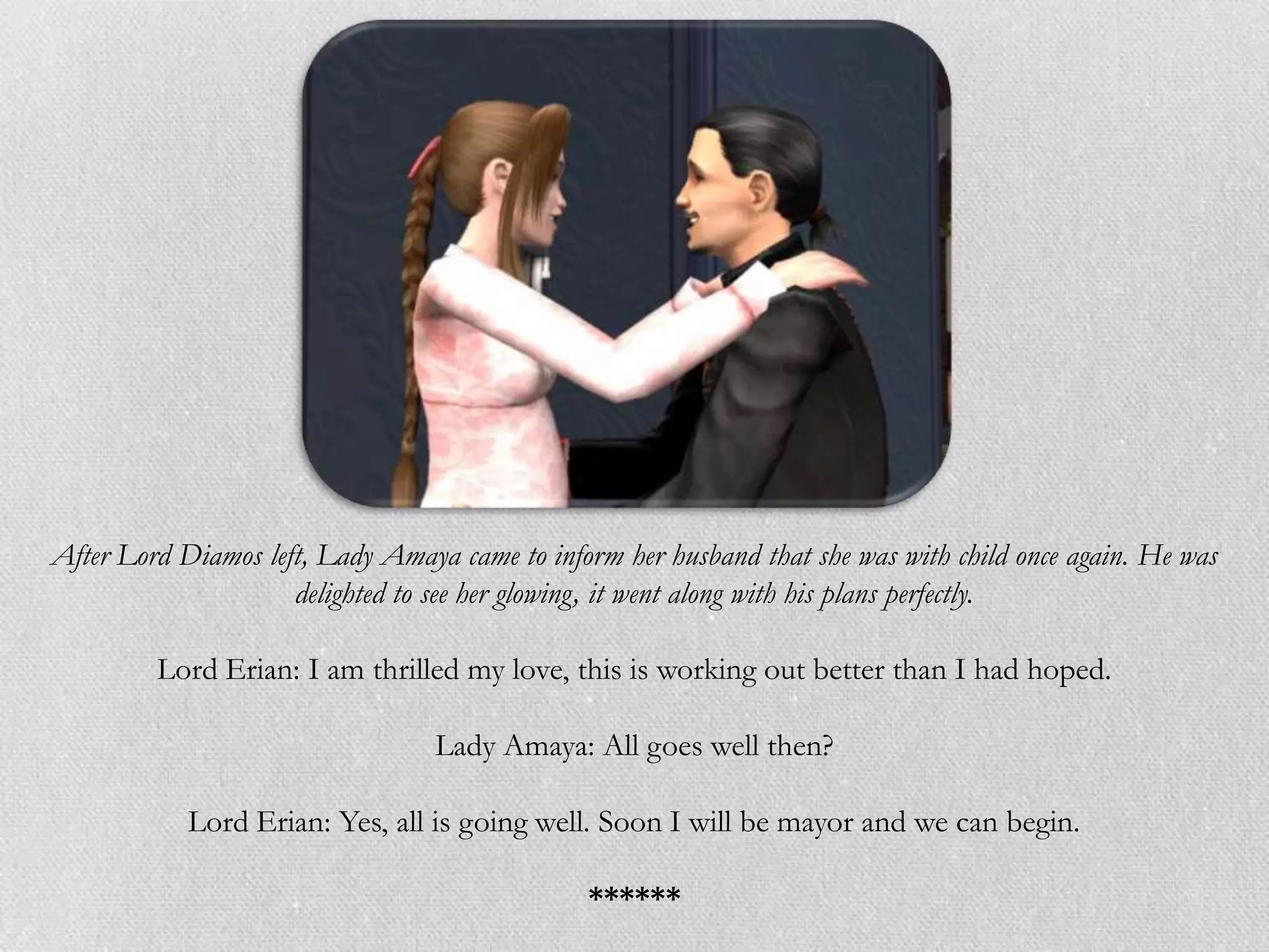 After Lord Diamos left, Lady Amaya came to inform her husband that she was with child once again. He was
                     delighted to see her glowing, it went along with his plans perfectly.

         Lord Erian: I am thrilled my love, this is working out better than I had hoped.

                                  Lady Amaya: All goes well then?

            Lord Erian: Yes, all is going well. Soon I will be mayor and we can begin.

                                               ******
 