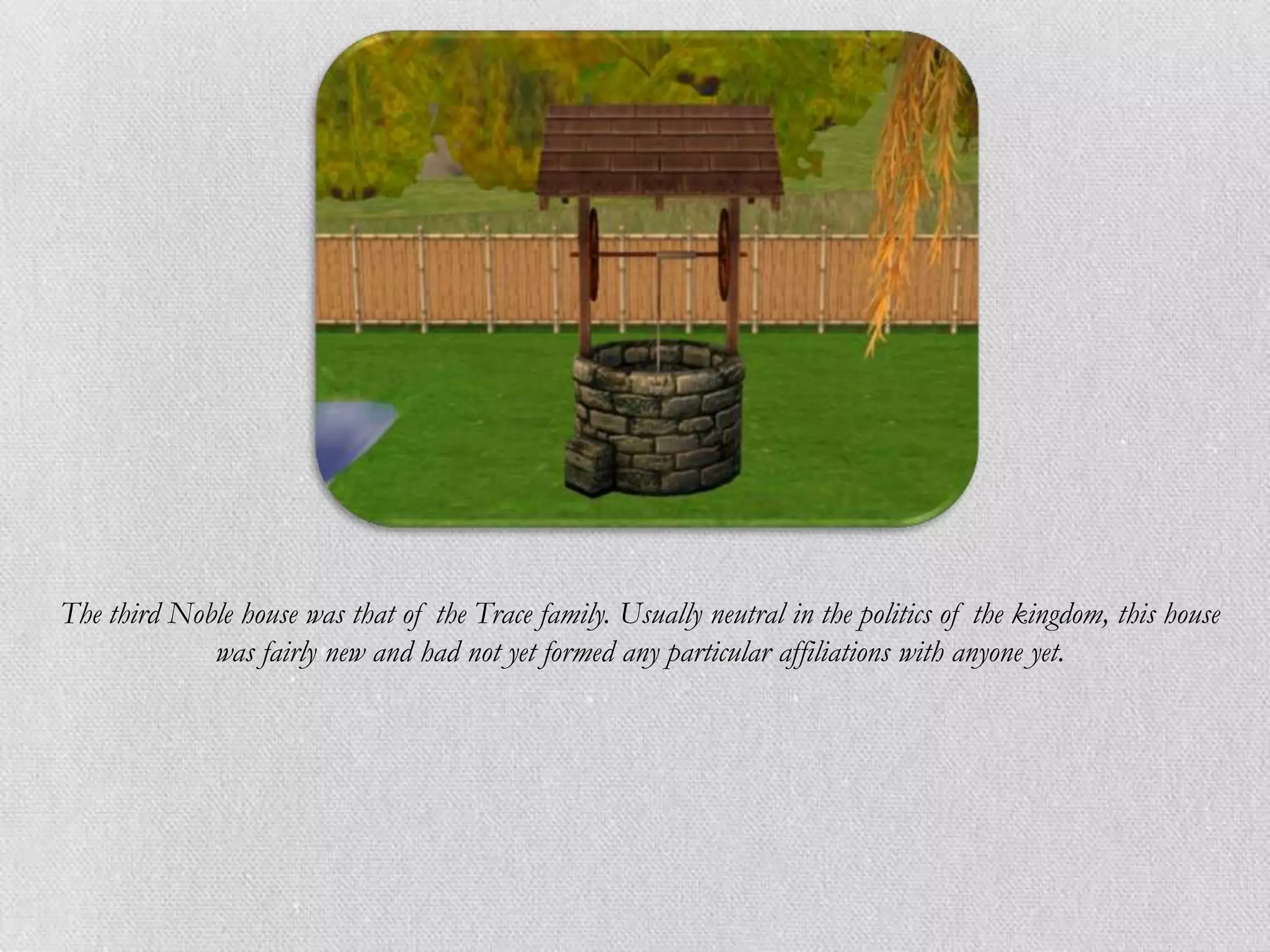 The third Noble house was that of the Trace family. Usually neutral in the politics of the kingdom, this house
             was fairly new and had not yet formed any particular affiliations with anyone yet.
 